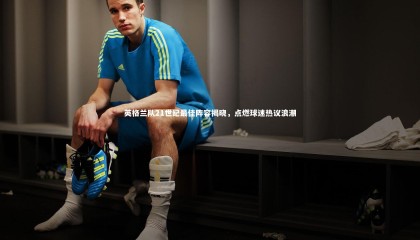 ng体育平台_英格兰队21世纪最佳阵容揭晓，点燃球迷热议浪潮