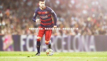 【ng体育官方网站】外援变动掀波澜，争冠五队稳如泰山，保级七队全力一搏